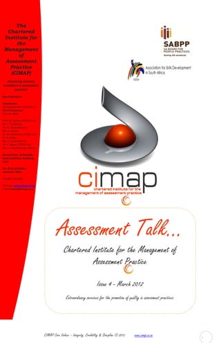 The
  Chartered
 Institute for
      the
 Management
       of
 Assessment
   Practice
   (CIMAP)
  Advancing industry
excellence in assessment
        practice!

Board Members:

Chairperson:
D.E Damons MSc; (FCIEA U.K)
Vice-Chairperson:
Prof. M. Mehl,

Prof. W. Goosen, (FCIEA U.K);
Mr. T. Tshabalala;
Dr. W. Guest-Mouton;
Mrs. A. Ismail;
Dr. M. Serfontein, (FCIEA U.K);
Dr. K. Deller;
Mrs. R. Pillay (M.Ed.);
Dr. L. Meyer, (FCIEA U.K);
Mrs. A. Roode B.Com. (Hons)

Ground Floor, 16 Republic
Road, Bordeaux, Randburg,
2125.

Tel: (011) 329-9000 –
extension: 9034

Fax 086 218 4466,

Web site: www.cimap.co.za,
E-mail admin@cimap.co.za




                                            Assessment Talk...
                                                 Chartered Institute for the Management of
                                                           Assessment Practice

                                                                           Issue 4 - March 2012
                                                  Extraordinary services for the promotion of quality in assessment practices.




                                  CIMAP Core Values: - Integrity, Credibility & Discipline © 2012   www.cimap.co.za              1
 