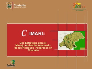 Coahuila
GOBIERNO DEL ESTADO
C IMARI:
Una Estrategia para el
Manejo Ambiental Adecuado
de los Residuos Peligrosos en
Coahuila
 