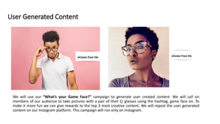 User Generated Content
We will use our “What’s your Game Face?” campaign to generate user created content. We will call on
members of our audience to take pictures with a pair of their Çi glasses using the hashtag, game face on. To
make it more fun we can give rewards to the top 3 most creative content. We will repost the user generated
content on our Instagram platform. This campaign will run only on Instagram.
 