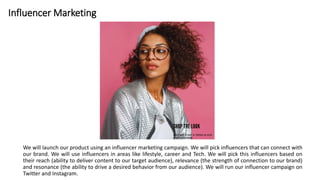 Influencer Marketing
We will launch our product using an influencer marketing campaign. We will pick influencers that can connect with
our brand. We will use influencers in areas like lifestyle, career and Tech. We will pick this influencers based on
their reach (ability to deliver content to our target audience), relevance (the strength of connection to our brand)
and resonance (the ability to drive a desired behavior from our audience). We will run our influencer campaign on
Twitter and Instagram.
 