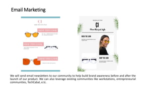 Email Marketing
We will send email newsletters to our community to help build brand awareness before and after the
launch of our product. We can also leverage existing communities like workstations, entrepreneurial
communities, TechCabal, e.tc.
 