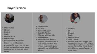 Buyer Persona
• Shala Mudabi
• 22 years
• Student
• Single
• Based In Accra
• Netflix Binger
• Elevation Pitch: As a Netflix
binger, you could use some
protection for your eyes, not just
to help you avoid computer vision
syndrome but to help you sleep
better
• Sallah Ismael
• 40 years
• Senior IT Support
• Based In Abidjan
• Married with two kids
• Kindle Reader
• Elevation Pitch: As an IT
support, you spend tons of
ours on your system. You
should try protecting your
eyes with our light blocking
glasses
• Joy Aliyu
• 27
• Blogger
• Single
• Based In Abuja
• Loves Fashion
• Elevator Pitch: As a blogger, you
need to protect your eyes, and you
can do that looking chic and cool
with different types of glasses to
chose from
 