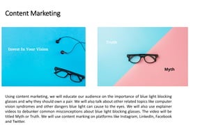 Content Marketing
Using content marketing, we will educate our audience on the importance of blue light blocking
glasses and why they should own a pair. We will also talk about other related topics like computer
vision syndromes and other dangers blue light can cause to the eyes. We will also use explainer
videos to debunker common misconceptions about blue light blocking glasses. The video will be
titled Myth or Truth. We will use content marking on platforms like Instagram, LinkedIn, Facebook
and Twitter.
 