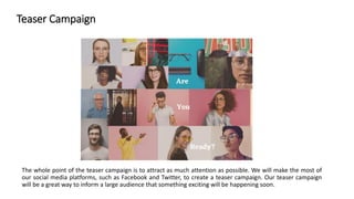 Teaser Campaign
The whole point of the teaser campaign is to attract as much attention as possible. We will make the most of
our social media platforms, such as Facebook and Twitter, to create a teaser campaign. Our teaser campaign
will be a great way to inform a large audience that something exciting will be happening soon.
 