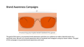 Brand Awareness Campaigns
The goal of this tactic is to promote brand awareness and drive our audience to make a desired action at a
particular time. We will run a brand awareness Ads on Facebook and Instagram using our teaser videos. The goal
of this campaign is to promote brand awareness and reach.
 
