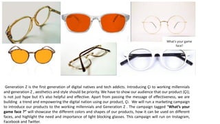 Generation Z is the first generation of digital natives and tech addicts. Introducing Çi to working millennials
and generation Z , aesthetics and style should be priority. We have to show our audience that our product (Çi);
is not just hype but it’s also helpful and effective. Apart from passing the message of effectiveness, we are
building a trend and empowering the digital nation using our product, Çi. We will run a marketing campaign
to introduce our products to the working millennials and Generation Z . The campaign tagged “What’s your
game face ?” will showcase the different colors and shapes of our products, how it can be used on different
faces, and highlight the need and importance of light blocking glasses. This campaign will run on Instagram,
Facebook and Twitter.
 