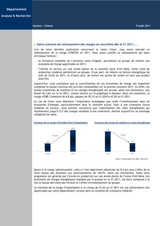 Département

Analyse & Recherche


                      Secteur : Ciment                                                                                         9 Août 2011




                       •   Notre scénario de redressement des marges se concrétise dès le S1 2011...
                       Lors de notre dernière publication concernant la valeur Cimar, nous avons anticipé un
                       redressement de la marge d’EBITDA en 2011. Nous avons justifié ce redressement par deux
                       principaux facteurs :
                           - la fermeture complète de l’ancienne usine d’Agadir, permettant au groupe de réaliser une
                             économie de charge appréciable en 2011;
                           - l’entrée en service sur une année pleine de la nouvelle usine d’Ait Baha. Cette unité de
                             production moderne permettrait au groupe, d’une part, de réduire sa facture énergétique de
                             près de 24,0% en 2011, et d’autre part, de limiter ses achats de clinker en tant que produit
                             semi-fini.
                       Aujourd’hui, nous constatons que la concrétisation de ces économies de charge ont largement
                       compensé la hausse continue des prix des combustibles sur le premier semestre 2011. En effet, les
                       achats consommés de matières et les charges énergétiques ont accusé, selon nos estimations, une
                       baisse de 3,6% sur le S1 2011, comme illustré sur le graphique ci-dessous. Dans ces conditions, la
                       marge d’EBE s’améliore de 4,8 pts, passant de 39,1% au S1 2010 à 43,9% au S1 2011.
                       Le cas de Cimar nous démontre l’importance stratégique que revêt l’investissement dans les
                       économies d’énergie, particulièrement dans le contexte actuel. Face à une croissance future
                       modérée du secteur, nous sommes convaincus que l’optimisation des coûts énergétiques qui
                       représentent jusqu’à 2/3 des charges variables d’une cimenterie, devient aujourd’hui un avantage
                       compétitif de taille.


                      Evolution de la marge d’Excédent Brut d’Exploitation   Evolution des achats de matières et coûts énergétiques

                                                          43,9%
                                                                                         1 183



                                            +4 , 8 pt s                                                 - 3,6%



                                                                                                                     1 141
                                   39,1%




                                  S1 2010                 S1 2011                       S1 2010                      S1 2011




                                                                                                  Source: communiqué Cimar MDh, calculs ATI




                       Quant à la marge opérationnelle, celle-ci s’est légèrement dépréciée de 0,4 pts sous l’effet de la
                       forte hausse des dotations aux amortissements de 104,7%, selon nos estimations. Cette forte
                       progression est générée par l’entrée en production sur une année pleine de l’usine d’Ait Baha. Les
                       économies de charges énergétiques réalisées par le groupe sur le S1 2011, ont donc compensé à la
                       fois la hausse des coûts des intrants et l’effort d’investissement du groupe.
                       Le maintien de la marge d’exploitation à un niveau de 33,2% au S1 2011 est une performance très
                       appréciable par notre département, surtout dans un contexte de croissance modérée.
 