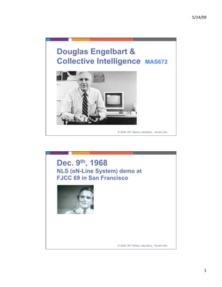 5/14/09 




Douglas Engelbart &
Collective Intelligence                    MAS672




                    © 2009 MIT Media Laboratory, Hiroshi Ishii




Dec. 9th, 1968
NLS (oN-Line System) demo at
FJCC 69 in San Francisco




                    © 2009 MIT Media Laboratory, Hiroshi Ishii




                                                                       1 
 