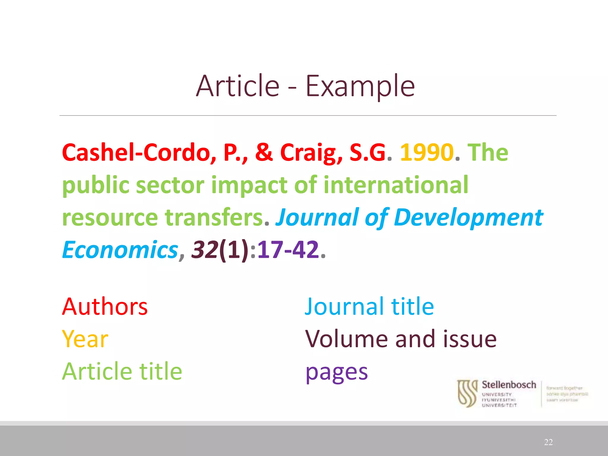 22
Article - Example
Cashel-Cordo, P., & Craig, S.G. 1990. The
public sector impact of international
resource transfers. Journal of Development
Economics, 32(1):17-42.
Authors Journal title
Year Volume and issue
Article title pages
 