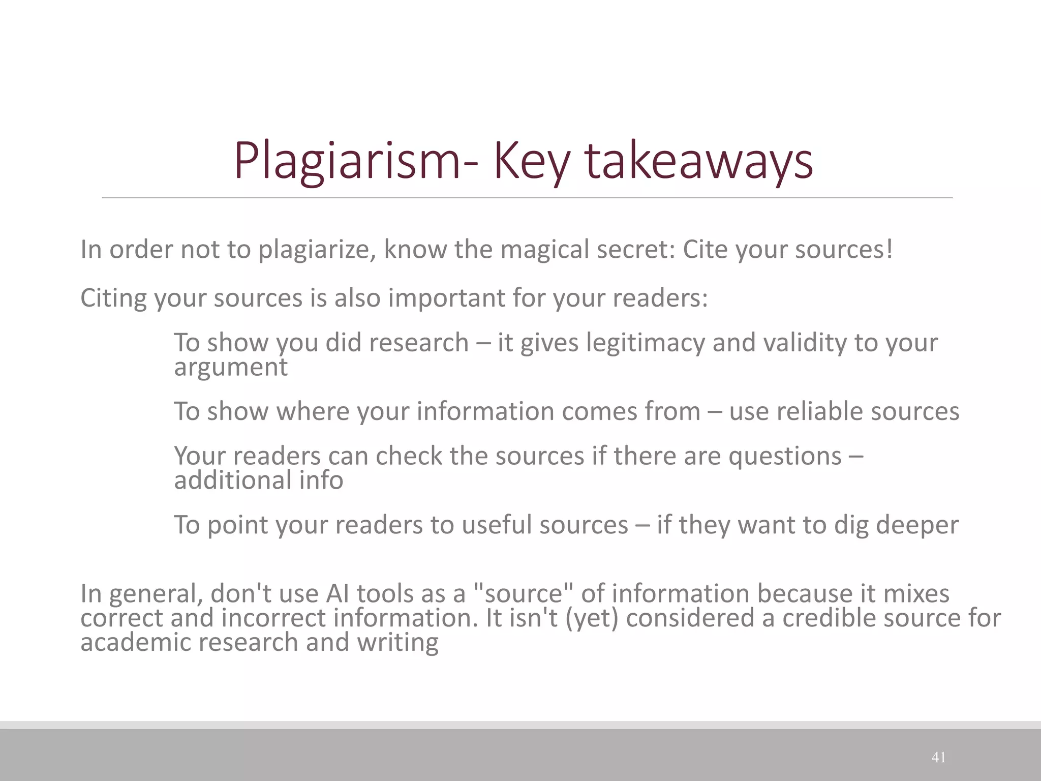 Plagiarism- Key takeaways
In order not to plagiarize, know the magical secret: Cite your sources!
Citing your sources is also important for your readers:
To show you did research – it gives legitimacy and validity to your
argument
To show where your information comes from – use reliable sources
Your readers can check the sources if there are questions –
additional info
To point your readers to useful sources – if they want to dig deeper
In general, don't use AI tools as a "source" of information because it mixes
correct and incorrect information. It isn't (yet) considered a credible source for
academic research and writing
41
 