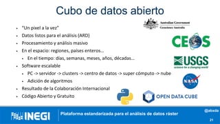 Cubo de datos abierto
• “Un pixel a la vez”
• Datos listos para el análisis (ARD)
• Procesamiento y análisis masivo
• En el espacio: regiones, países enteros…
• En el tiempo: días, semanas, meses, años, décadas…
• Software escalable
• PC -> servidor -> clusters -> centro de datos -> super cómputo -> nube
• Adición de algoritmos
• Resultado de la Colaboración Internacional
• Código Abierto y Gratuito
21
Plataforma estandarizada para el análisis de datos ráster
@abxda
 