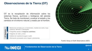 Fundamentos de Observación de la Tierra
3
OT es la recopilación de información sobre los
sistemas físicos, químicos y biológicos del planeta
Tierra. Se trata de monitorear y evaluar el estado y los
cambios en el entorno natural y creado por el hombre.
Fuente: Group on Earth Observations (GEO)
Mediciones tomadas por un termómetro, medidor de viento, boya
oceánica, altímetro o sismógrafo
Fotografías aereas e imágenes satelitales.
Imágenes de radar y sonar.
Análisis de muestras de agua o suelo.
Información procesada como mapas o previsiones.
OTEjemplos
Observaciones de la Tierra (OT)
@abxda
 