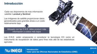 Introducción
Introducción
Valor para las Oficinas Nacionales de Estadística (ONE) 4
Cada vez disponemos de mas información
satelital. Landsat y Sentinel
Las O.N.E. están empezando a considerar la tecnología EO como un
instrumento de recopilación de datos para fines más allá de las estadísticas
agrícolas
Las imágenes de satélite proporcionan datos
generalizados para grandes áreas a un costo
relativamente bajo:
Alineado con las O.N.E. debe producir más
información a costos más bajos
@abxda
 