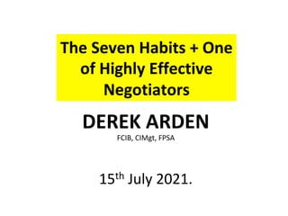 The	Seven	Habits	+	One	
of	Highly	Effective		
Negotiators	
DEREK	ARDEN	
FCIB,	CIMgt,	FPSA	
	
15th	July	2021.	
 