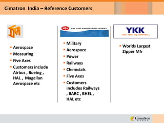  Aerospace
 Measuring
 Five Axes
 Customers include
Airbus , Boeing ,
HAL , Magellan
Aerospace etc
Cimatron India – Reference Customers
 Military
 Aerospace
 Power
 Railways
 Chemcials
 Five Axes
 Customers
includes Railways
, BARC , BHEL ,
HAL etc
 Worlds Largest
Zipper Mfr
 