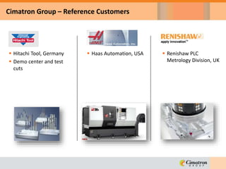Cimatron Group – Reference Customers
 Haas Automation, USA  Renishaw PLC
Metrology Division, UK
 Hitachi Tool, Germany
 Demo center and test
cuts
 