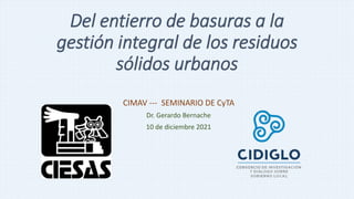 Del entierro de basuras a la
gestión integral de los residuos
sólidos urbanos
CIMAV --- SEMINARIO DE CyTA
Dr. Gerardo Bernache
10 de diciembre 2021
 