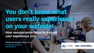You don’t know what
users really experience
on your website!
How neuroscience helps to decode
user experience (UX)
PIERRE-MAJORIQUE LÉGER, Ph.D.
Co-director Tech3Lab,
HEC Montréal
 