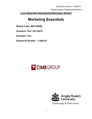 Student ID Number: 1130873/1
                               Module Subject: Marketing Essentials

   Lord Ashcroft International Business School

          Marketing Essentials
Module Code: BB115009S

Academic Year: 2011/2012

Semester: Two

Student ID Number: 1130873/1




                           1
 