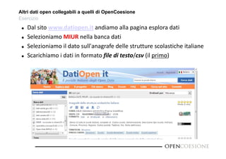 Altri dati open collegabili a quelli di OpenCoesione 
Esercizio 
 Dal sito www.datiopen.it andiamo alla pagina esplora dati 
 Selezioniamo MIUR nella banca dati 
 Selezioniamo il dato sull'anagrafe delle strutture scolastiche italiane 
 Scarichiamo i dati in formato file di testo/csv (il primo) 
 