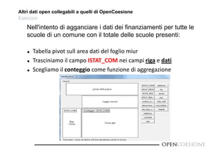 Altri dati open collegabili a quelli di OpenCoesione 
Esercizio 
Nell'intento di agganciare i dati dei finanziamenti per tutte le 
scuole di un comune con il totale delle scuole presenti: 
 Tabella pivot sull area dati del foglio miur 
 Trasciniamo il campo ISTAT_COM nei campi riga e dati 
 Scegliamo il conteggio come funzione di aggregazione 
 
