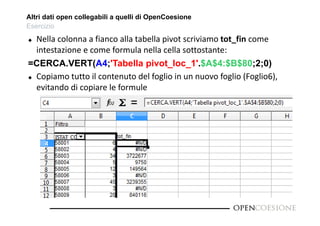 Altri dati open collegabili a quelli di OpenCoesione 
Esercizio 
 Nella colonna a fianco alla tabella pivot scriviamo tot_fin come 
intestazione e come formula nella cella sottostante: 
=CERCA.VERT(A4;'Tabella pivot_loc_1'.$A$4:$B$80;2;0) 
 Copiamo tutto il contenuto del foglio in un nuovo foglio (Foglio6), 
evitando di copiare le formule 
 