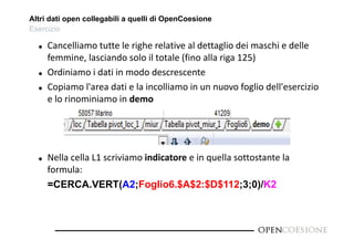 Altri dati open collegabili a quelli di OpenCoesione 
Esercizio 
 Cancelliamo tutte le righe relative al dettaglio dei maschi e delle 
femmine, lasciando solo il totale (fino alla riga 125) 
 Ordiniamo i dati in modo descrescente 
 Copiamo l'area dati e la incolliamo in un nuovo foglio dell'esercizio 
e lo rinominiamo in demo 
 Nella cella L1 scriviamo indicatore e in quella sottostante la 
formula: 
=CERCA.VERT(A2;Foglio6.$A$2:$D$112;3;0)/K2 
 