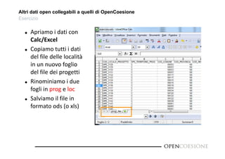 Altri dati open collegabili a quelli di OpenCoesione 
Esercizio 
 Apriamo i dati con 
Calc/Excel 
 Copiamo tutti i dati 
del file delle località 
in un nuovo foglio 
del file dei progetti 
 Rinominiamo i due 
fogli in prog e loc 
 Salviamo il file in 
formato ods (o xls) 
 