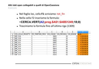 Altri dati open collegabili a quelli di OpenCoesione 
Esercizio 
 Nel foglio loc, cella F1 scriviamo: tot_fin 
 Nella cella F2 inseriamo la formula: 
=CERCA.VERT(A2;prog.$A$1:$AB$1249;18;0) 
 Trasciniamo la formula fino all'ultima riga (1309) 
 