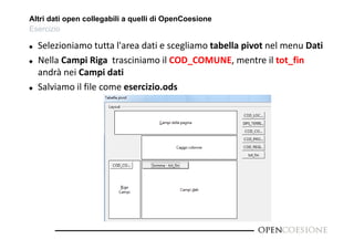 Altri dati open collegabili a quelli di OpenCoesione 
Esercizio 
 Selezioniamo tutta l'area dati e scegliamo tabella pivot nel menu Dati 
 Nella Campi Riga trasciniamo il COD_COMUNE, mentre il tot_fin 
andrà nei Campi dati 
 Salviamo il file come esercizio.ods 
 
