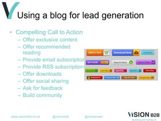 www.visionb2b.co.uk @visionb2b @renepower
Using a blog for lead generation
• Compelling Call to Action
– Offer exclusive content
– Offer recommended
reading
– Provide email subscription
– Provide RSS subscription
– Offer downloads
– Offer social sharing
– Ask for feedback
– Build community
 