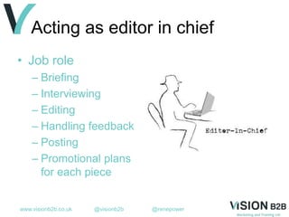 www.visionb2b.co.uk @visionb2b @renepower
Acting as editor in chief
• Job role
– Briefing
– Interviewing
– Editing
– Handling feedback
– Posting
– Promotional plans
for each piece
 