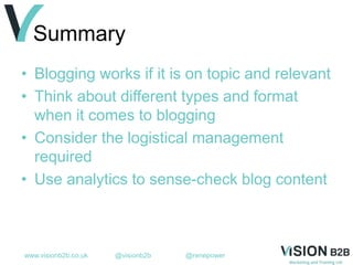 www.visionb2b.co.uk @visionb2b @renepower
Summary
• Blogging works if it is on topic and relevant
• Think about different types and format
when it comes to blogging
• Consider the logistical management
required
• Use analytics to sense-check blog content
 