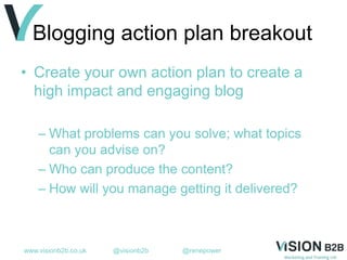 www.visionb2b.co.uk @visionb2b @renepower
Blogging action plan breakout
• Create your own action plan to create a
high impact and engaging blog
– What problems can you solve; what topics
can you advise on?
– Who can produce the content?
– How will you manage getting it delivered?
 
