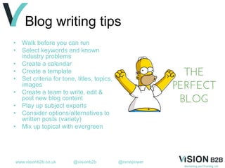 www.visionb2b.co.uk @visionb2b @renepower
Blog writing tips
• Walk before you can run
• Select keywords and known
industry problems
• Create a calendar
• Create a template
• Set criteria for tone, titles, topics,
images
• Create a team to write, edit &
post new blog content
• Play up subject experts
• Consider options/alternatives to
written posts (variety)
• Mix up topical with evergreen
 