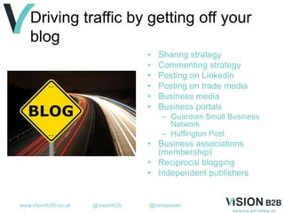 www.visionb2b.co.uk @visionb2b @renepower
Driving traffic by getting off your
blog
• Sharing strategy
• Commenting strategy
• Posting on Linkedin
• Posting on trade media
• Business media
• Business portals
– Guardian Small Business
Network
– Huffington Post
• Business associations
(membership)
• Reciprocal blogging
• Independent publishers
 