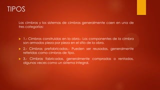 TIPOS
Las cimbras y los sistemas de cimbras generalmente caen en una de
tres categorías:
 1.- Cimbras construidas en la obra.- Los componentes de la cimbra
son armados pieza por pieza en el sitio de la obra.
 2.- Cimbras prefabricadas.- Pueden ser reusadas, generalmente
referidas como cimbras de tipo.
 3.- Cimbras fabricadas, generalmente compradas o rentadas,
algunas veces como un sistema integral.
 