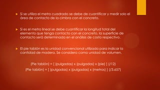  Si se utiliza el metro cuadrado se debe de cuantificar y medir solo el
área de contacto de la cimbra con el concreto.
 Si es el metro lineal se debe cuantificar la longitud total del
elemento que tenga contacto con el concreto, la superficie de
contacto será determinada en el análisis de costo respectivo.
 El pie tablón es la unidad convencional utilizada para indicar la
cantidad de madera. Se considera como unidad de volumen.
(Pie tablón) = [ (pulgadas) x (pulgadas) x (pie) ] (/12)
(Pie tablón) = [ (pulgadas) x (pulgadas) x (metros) ] (/3.657)
 