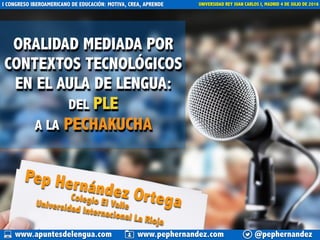 ORALIDAD MEDIADA POR
CONTEXTOS TECNOLÓGICOS
EN EL AULA DE LENGUA:
DEL PLE
A LA PECHAKUCHA
Pep Hernández Ortega
@pephernandezwww.apuntesdelengua.com www.pephernandez.com
I CONGRESO IBEROAMERICANO DE EDUCACIÓN: MOTIVA, CREA, APRENDE UNIVERSIDAD REY JUAN CARLOS I, MADRID 4 DE JULIO DE 2016
Colegio El ValleUniversidad Internacional La Rioja
 