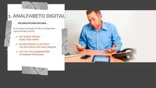 1. ANALFABETO DIGITAL
EXCUSAS EXCUSAS EXCUSAS…..
Si mi madre ha entrado en FB tú, también eres
capáz de lidiar con esto
➔ NO TENGO TIEMPO
NADIE TIENE TIEMPO
➔ NO ME DEDICO A LAS TECH
LAS TECH SON EL HOY NO EL MAÑANA
➔ SOY DE OTRA GENERACIÓN
TE PASARÁN POR ENCIMA
 