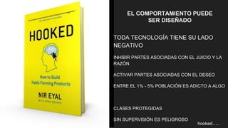 EL COMPORTAMIENTO PUEDE
SER DISEÑADO
TODA TECNOLOGÍA TIENE SU LADO
NEGATIVO
INHIBIR PARTES ASOCIADAS CON EL JUICIO Y LA
RAZÓN
ACTIVAR PARTES ASOCIADAS CON EL DESEO
ENTRE EL 1% - 5% POBLACIÓN ES ADICTO A ALGO
CLASES PROTEGIDAS
SIN SUPERVISIÓN ES PELIGROSO
hooked…..
 