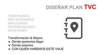 OBSERVANDO
REFLEXIONANDO
ANALIZANDO
REORGANIZANDO
APOSTANDO
Transformación & Mejora
● Dónde queremos llegar
● Dónde estamos
● CON QUIÉN HAREMOS ESTE VIAJE
DISEÑAR PLAN TVC
 