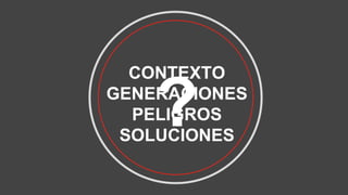 CONTEXTO
GENERACIONES
PELIGROS
SOLUCIONES
?
 