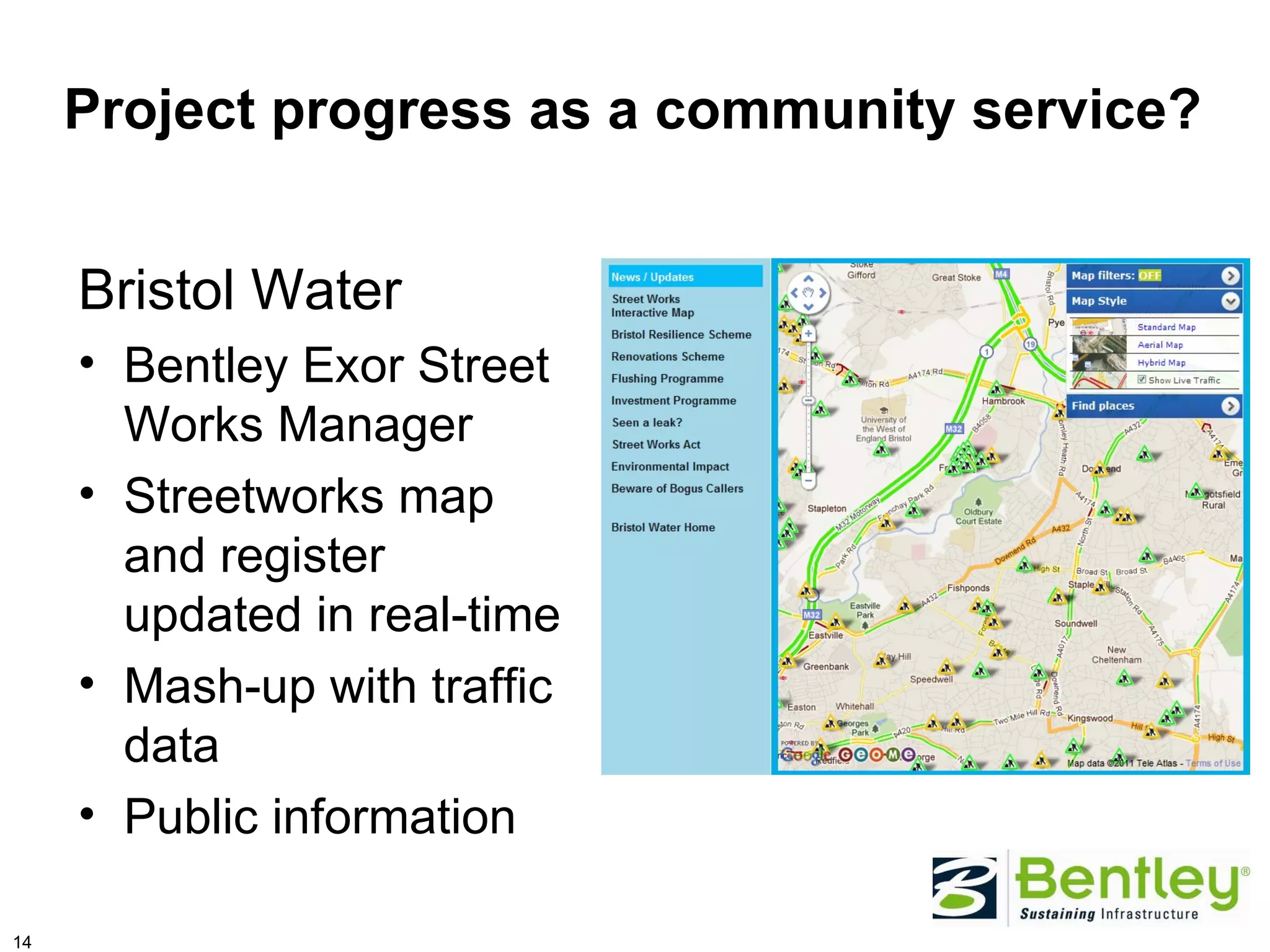 Project progress as a community service?


     Bristol Water
     • Bentley Exor Street
       Works Manager
     • Streetworks map
       and register
       updated in real-time
     • Mash-up with traffic
       data
     • Public information

14
 