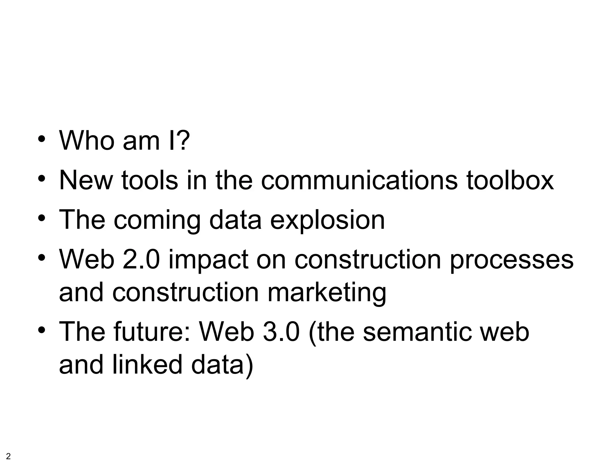 • Who am I?
    • New tools in the communications toolbox
    • The coming data explosion
    • Web 2.0 impact on construction processes
      and construction marketing
    • The future: Web 3.0 (the semantic web
      and linked data)


2
 