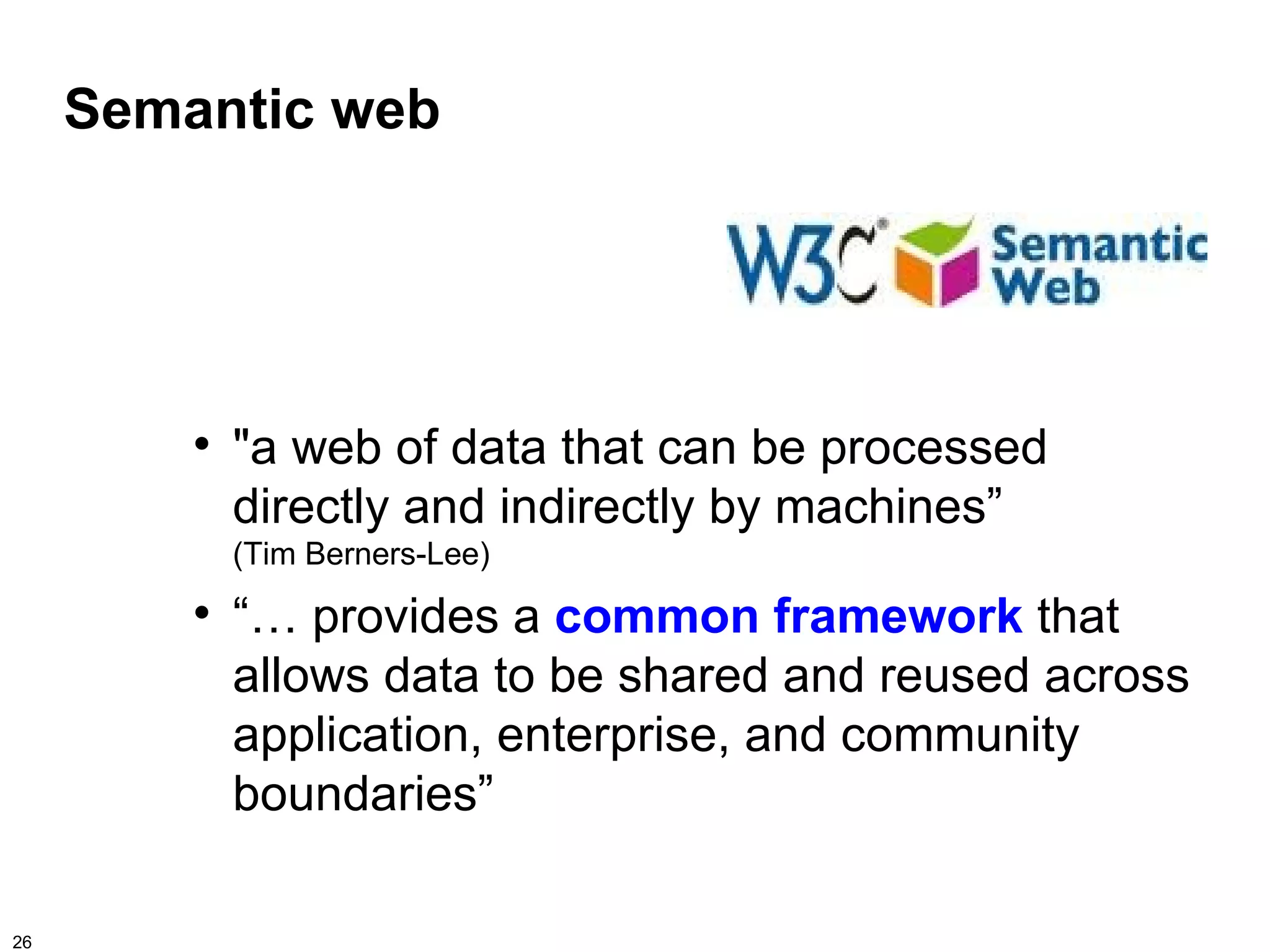 Semantic web




         
             "a web of data that can be processed
             directly and indirectly by machines”
             (Tim Berners-Lee)
         
             “… provides a common framework that
             allows data to be shared and reused across
             application, enterprise, and community
             boundaries”

26
 