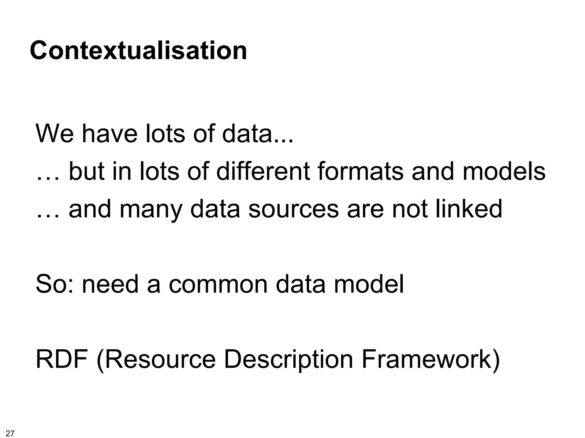 Contextualisation


     We have lots of data...
     … but in lots of different formats and models
     … and many data sources are not linked

     So: need a common data model

     RDF (Resource Description Framework)

27
 