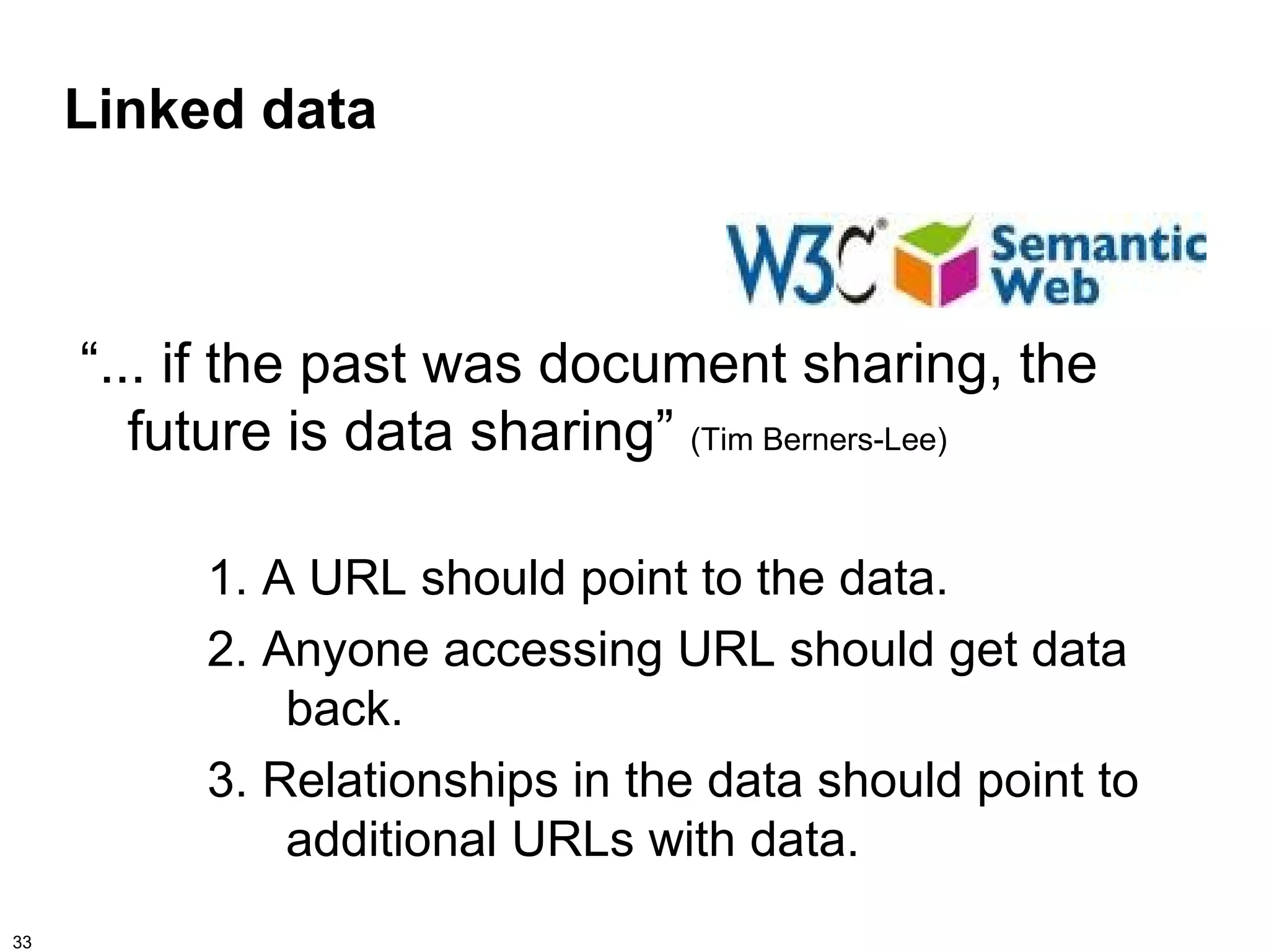 Linked data



     “... if the past was document sharing, the
        future is data sharing” (Tim Berners-Lee)

          1. A URL should point to the data.
          2. Anyone accessing URL should get data
              back.
          3. Relationships in the data should point to
              additional URLs with data.
33
 