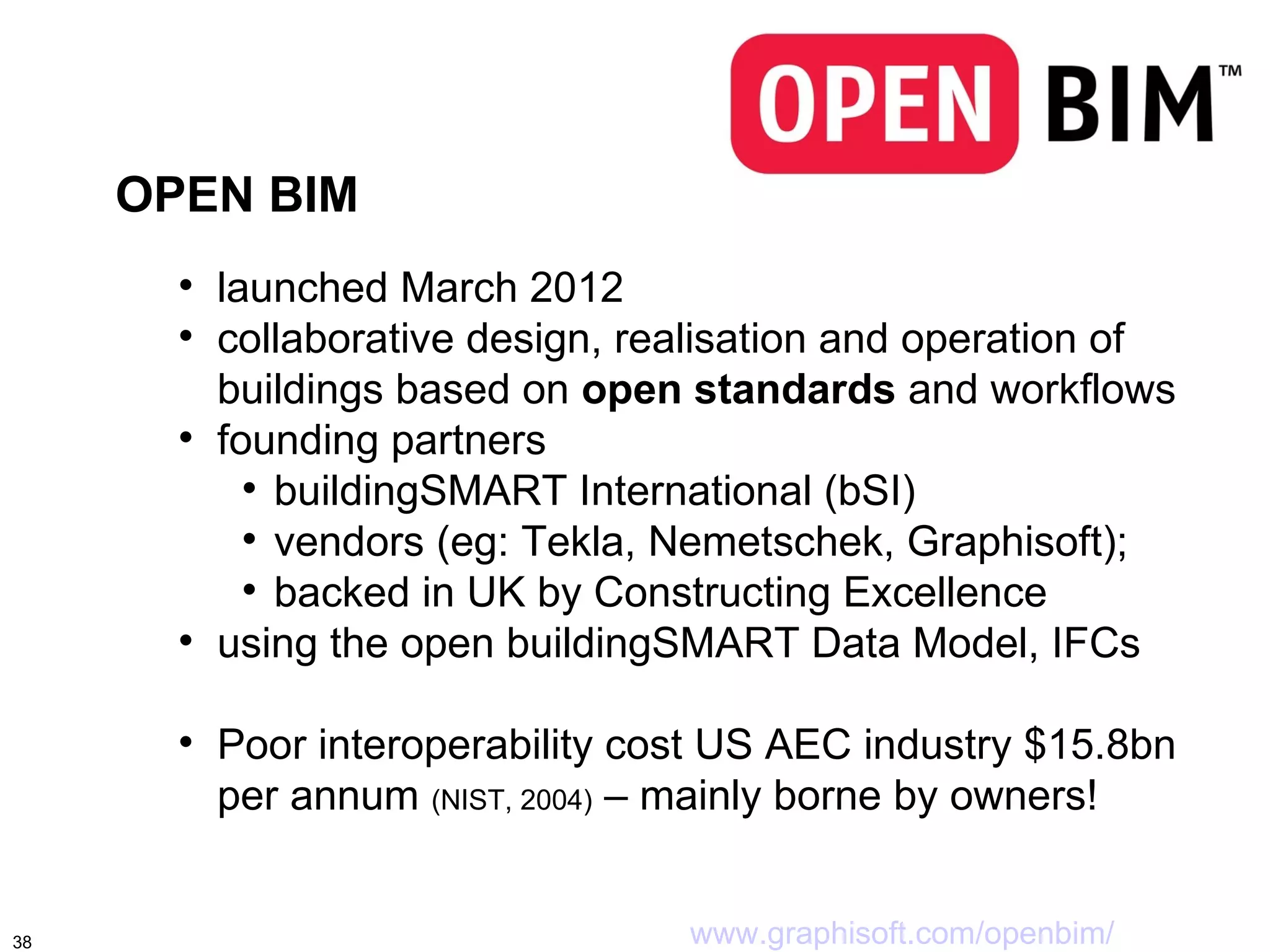 OPEN BIM
       
           launched March 2012
       
           collaborative design, realisation and operation of
           buildings based on open standards and workflows
       
           founding partners
             
               buildingSMART International (bSI)
             
               vendors (eg: Tekla, Nemetschek, Graphisoft);
             
               backed in UK by Constructing Excellence
       
           using the open buildingSMART Data Model, IFCs

       
           Poor interoperability cost US AEC industry $15.8bn
           per annum (NIST, 2004) – mainly borne by owners!


38                                 www.graphisoft.com/openbim/
 