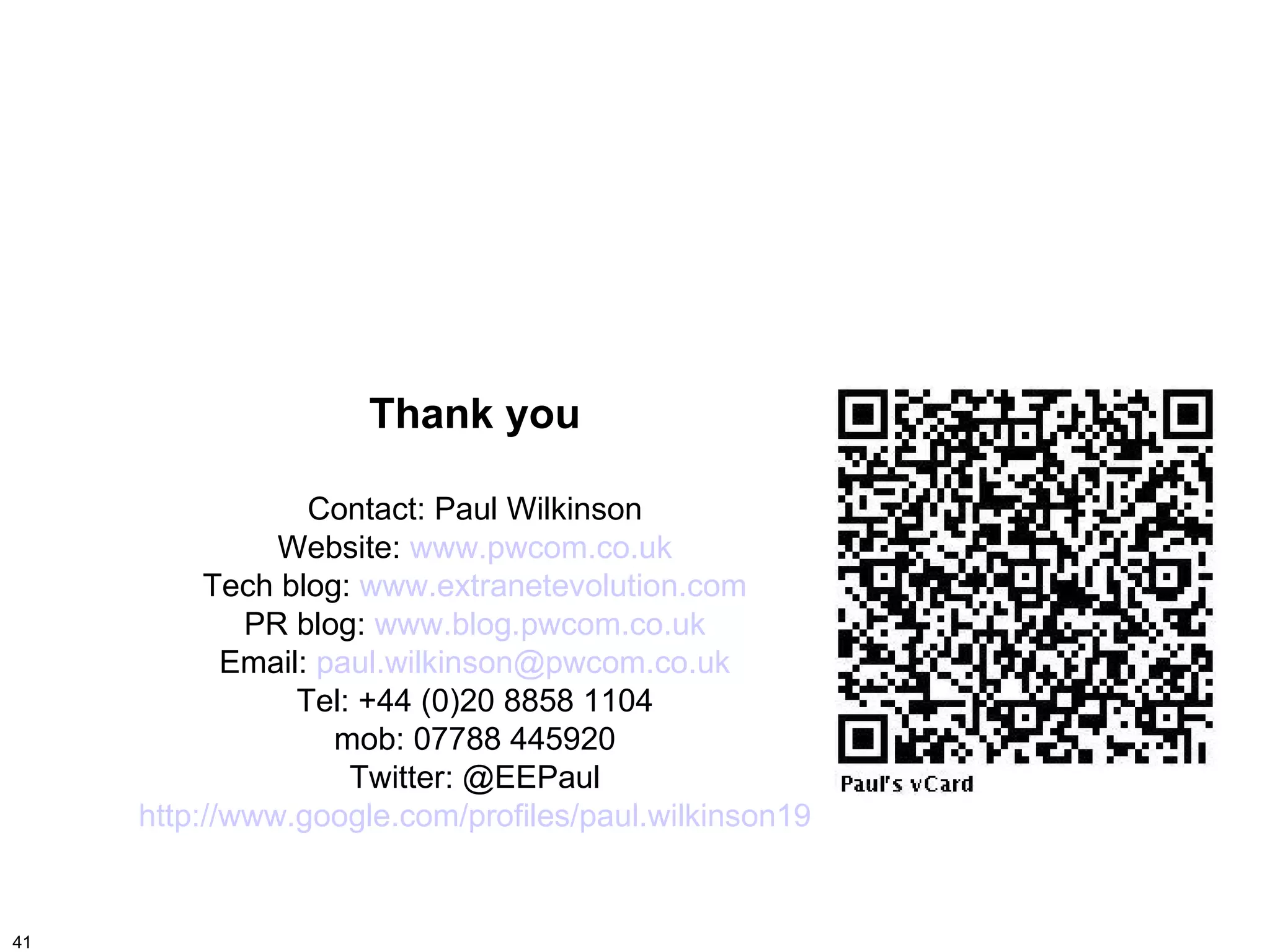 Thank you

                  Contact: Paul Wilkinson
               Website: www.pwcom.co.uk
          Tech blog: www.extranetevolution.com
             PR blog: www.blog.pwcom.co.uk
            Email: paul.wilkinson@pwcom.co.uk
                 Tel: +44 (0)20 8858 1104
                    mob: 07788 445920
                     Twitter: @EEPaul
     http://www.google.com/profiles/paul.wilkinson19


41
 